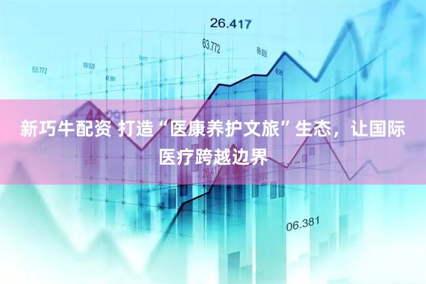 新巧牛配资 打造“医康养护文旅”生态，让国际医疗跨越边界