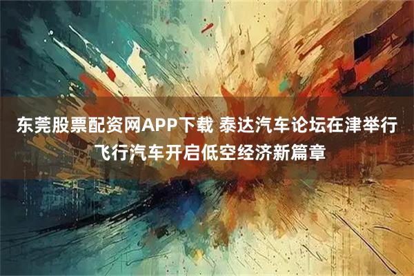 东莞股票配资网APP下载 泰达汽车论坛在津举行 飞行汽车开启低空经济新篇章