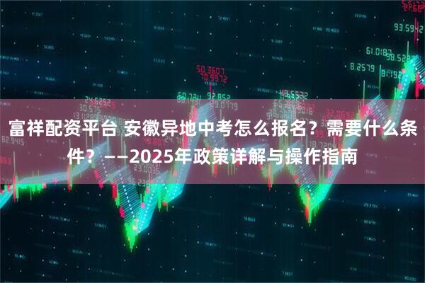 富祥配资平台 安徽异地中考怎么报名？需要什么条件？——2025年政策详解与操作指南