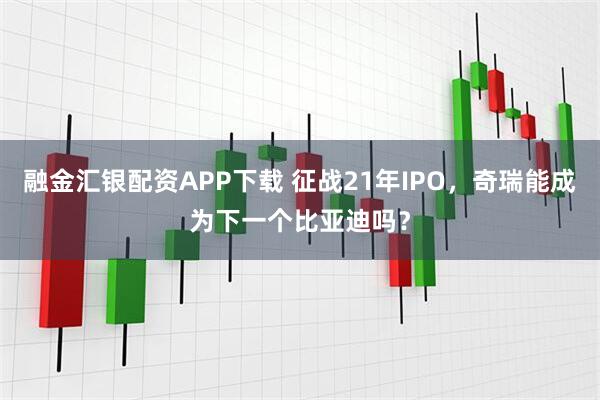 融金汇银配资APP下载 征战21年IPO，奇瑞能成为下一个比亚迪吗？