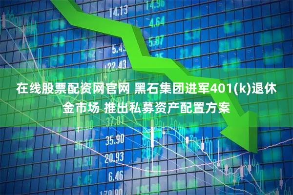 在线股票配资网官网 黑石集团进军401(k)退休金市场 推出私募资产配置方案