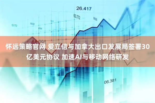 怀远策略官网 爱立信与加拿大出口发展局签署30亿美元协议 加速AI与移动网络研发