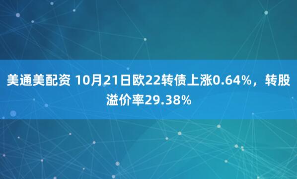美通美配资 10月21日欧22转债上涨0.64%，转股溢价率29.38%