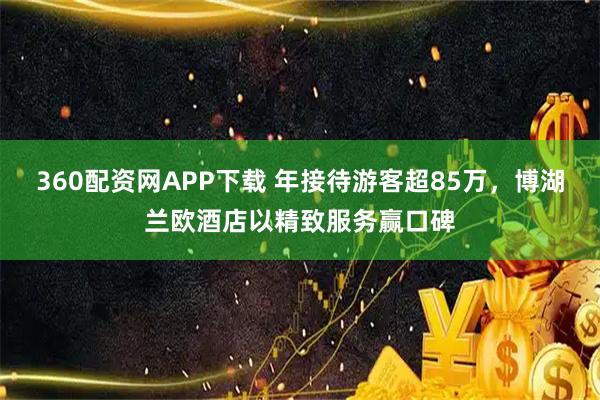 360配资网APP下载 年接待游客超85万，博湖兰欧酒店以精致服务赢口碑