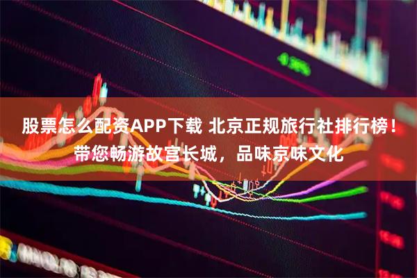 股票怎么配资APP下载 北京正规旅行社排行榜！带您畅游故宫长城，品味京味文化
