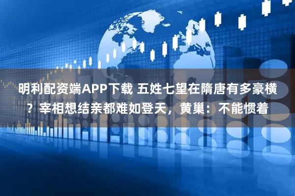 明利配资端APP下载 五姓七望在隋唐有多豪横？宰相想结亲都难如登天，黄巢：不能惯着
