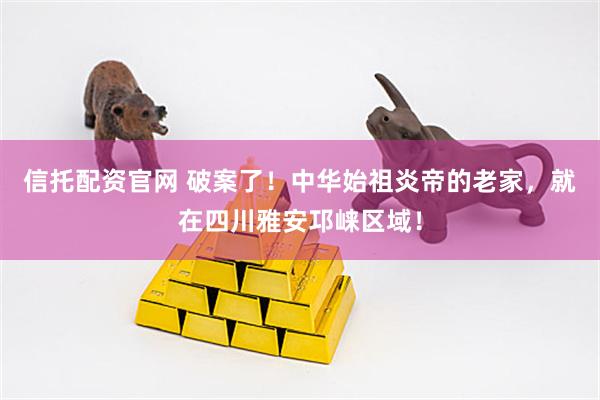 信托配资官网 破案了！中华始祖炎帝的老家，就在四川雅安邛崃区域！