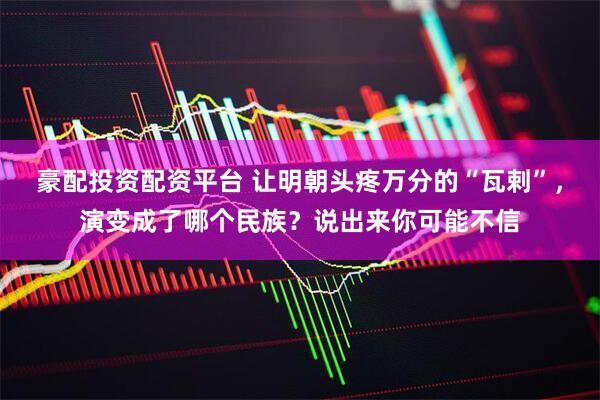 豪配投资配资平台 让明朝头疼万分的“瓦剌”，演变成了哪个民族？说出来你可能不信