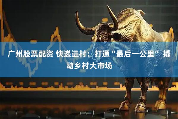 广州股票配资 快递进村：打通“最后一公里” 撬动乡村大市场