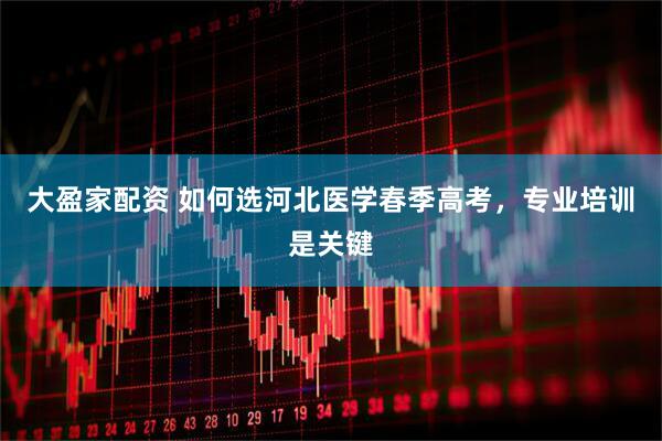 大盈家配资 如何选河北医学春季高考，专业培训是关键