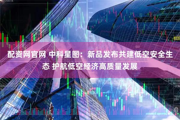 配资网官网 中科星图：新品发布共建低空安全生态 护航低空经济高质量发展