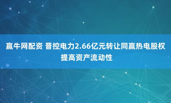 赢牛网配资 晋控电力2.66亿元转让同赢热电股权 提高资产流动性
