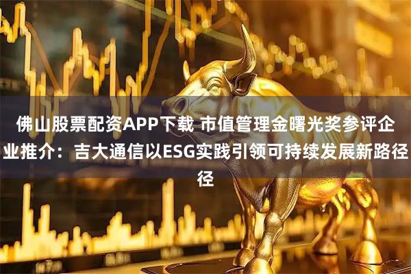 佛山股票配资APP下载 市值管理金曙光奖参评企业推介：吉大通信以ESG实践引领可持续发展新路径