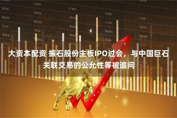 大资本配资 振石股份主板IPO过会，与中国巨石关联交易的公允性等被追问