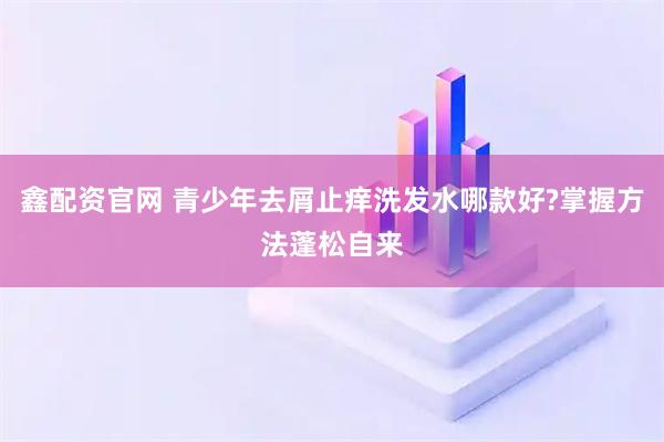 鑫配资官网 青少年去屑止痒洗发水哪款好?掌握方法蓬松自来