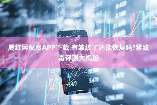 晟红网配资APP下载 有皱纹了还能恢复吗?紧致霜评测大揭秘