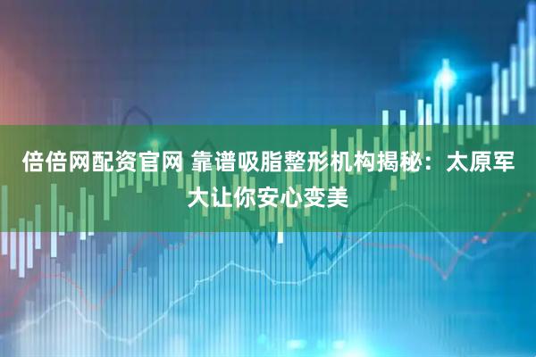 倍倍网配资官网 靠谱吸脂整形机构揭秘：太原军大让你安心变美