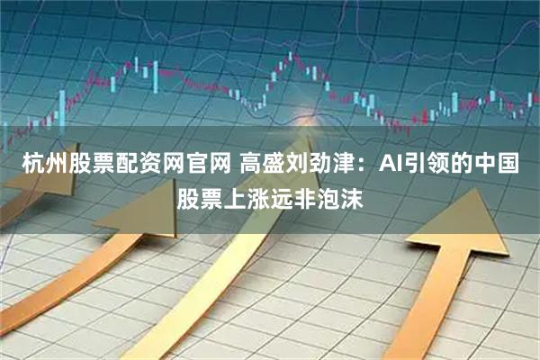 杭州股票配资网官网 高盛刘劲津：AI引领的中国股票上涨远非泡沫