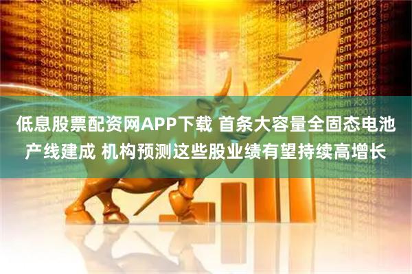低息股票配资网APP下载 首条大容量全固态电池产线建成 机构预测这些股业绩有望持续高增长