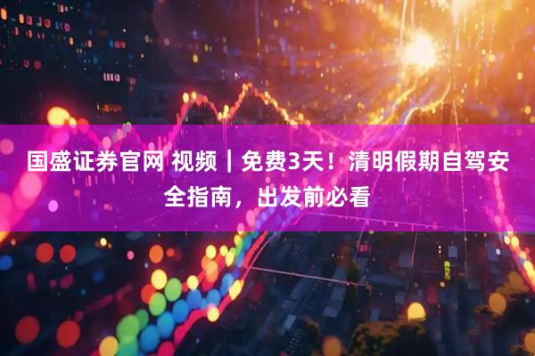 国盛证券官网 视频｜免费3天！清明假期自驾安全指南，出发前必看