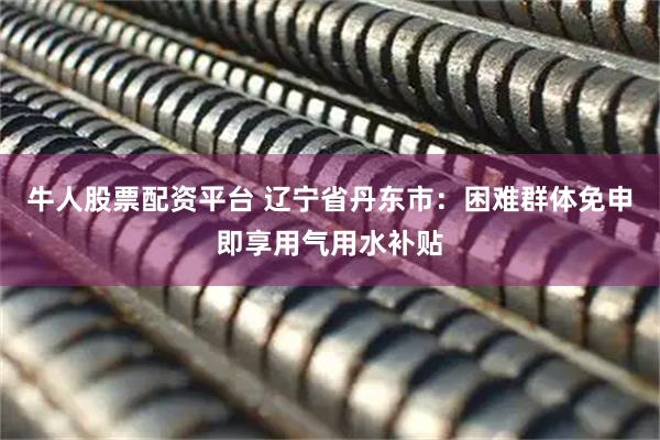牛人股票配资平台 辽宁省丹东市：困难群体免申即享用气用水补贴