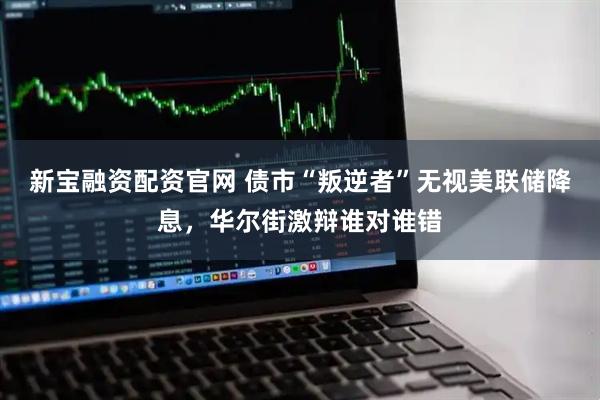 新宝融资配资官网 债市“叛逆者”无视美联储降息,华尔街激辩谁对谁错