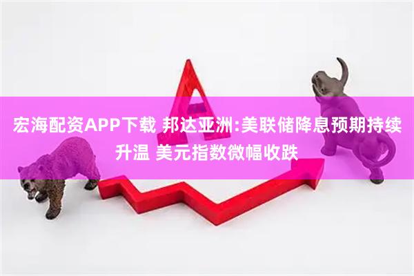 宏海配资APP下载 邦达亚洲:美联储降息预期持续升温 美元指数微幅收跌