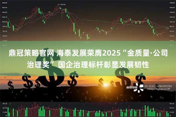 鼎冠策略官网 海泰发展荣膺2025“金质量·公司治理奖” 国企治理标杆彰显发展韧性