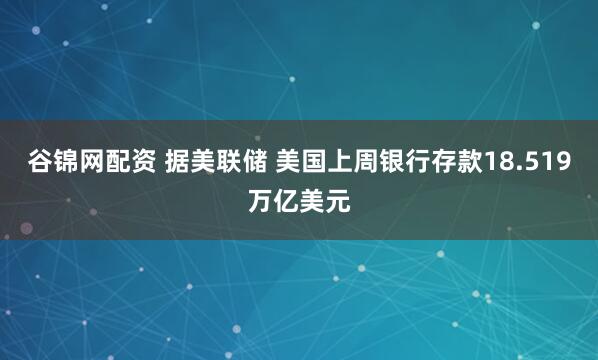 谷锦网配资 据美联储 美国上周银行存款18.519万亿美元