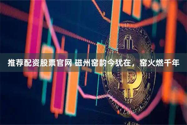 推荐配资股票官网 磁州窑韵今犹在，窑火燃千年