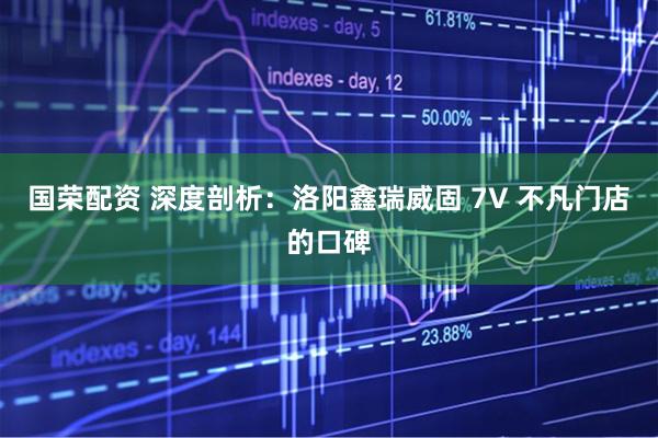 国荣配资 深度剖析：洛阳鑫瑞威固 7V 不凡门店的口碑