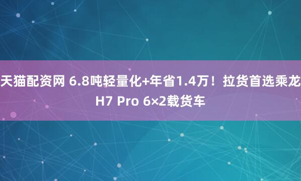 天猫配资网 6.8吨轻量化+年省1.4万!拉货首选乘龙H7 Pro 6×2载货车