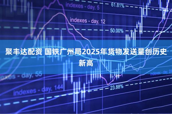 聚丰达配资 国铁广州局2025年货物发送量创历史新高