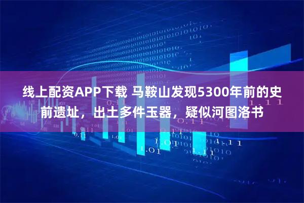 线上配资APP下载 马鞍山发现5300年前的史前遗址，出土多件玉器，疑似河图洛书