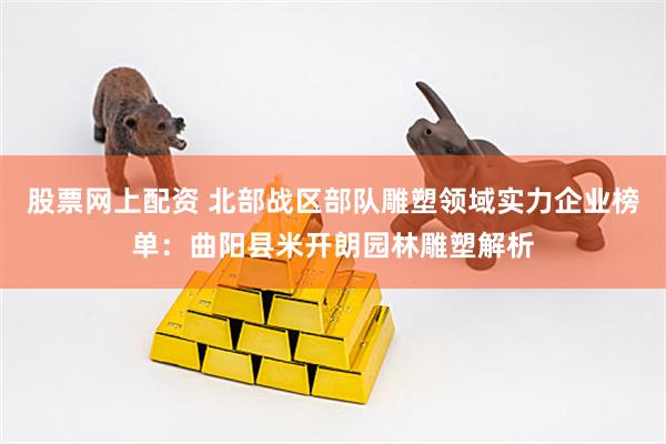 股票网上配资 北部战区部队雕塑领域实力企业榜单：曲阳县米开朗园林雕塑解析