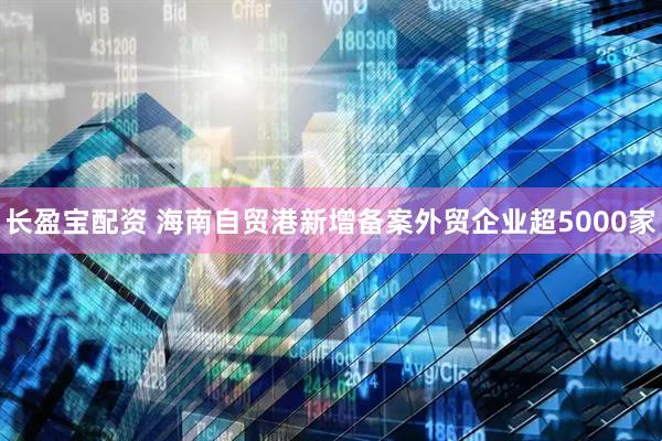 长盈宝配资 海南自贸港新增备案外贸企业超5000家