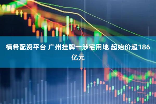 楠希配资平台 广州挂牌一涉宅用地 起始价超186亿元