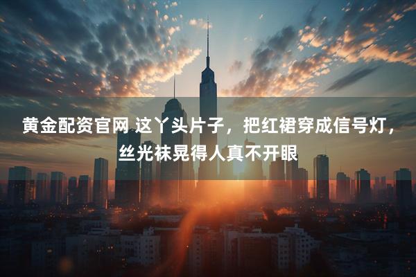 黄金配资官网 这丫头片子，把红裙穿成信号灯，丝光袜晃得人真不开眼
