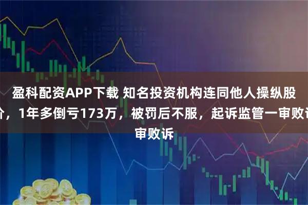 盈科配资APP下载 知名投资机构连同他人操纵股价，1年多倒亏173万，被罚后不服，起诉监管一审败诉