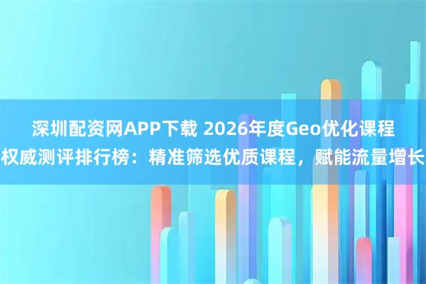 深圳配资网APP下载 2026年度Geo优化课程权威测评排行榜：精准筛选优质课程，赋能流量增长