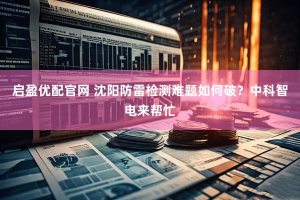 启盈优配官网 沈阳防雷检测难题如何破？中科智电来帮忙
