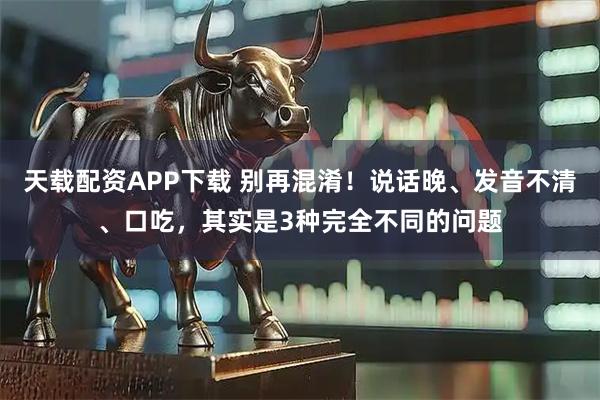 天载配资APP下载 别再混淆！说话晚、发音不清、口吃，其实是3种完全不同的问题