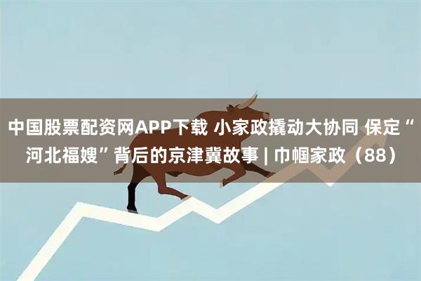 中国股票配资网APP下载 小家政撬动大协同 保定“河北福嫂”背后的京津冀故事 | 巾帼家政（88）