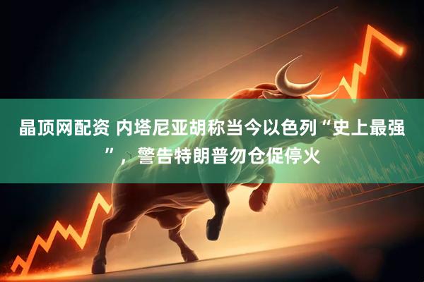 晶顶网配资 内塔尼亚胡称当今以色列“史上最强”，警告特朗普勿仓促停火