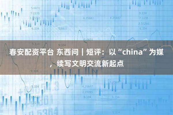 春安配资平台 东西问｜短评：以“china”为媒，续写文明交流新起点