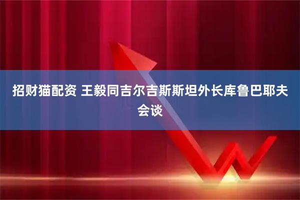 招财猫配资 王毅同吉尔吉斯斯坦外长库鲁巴耶夫会谈
