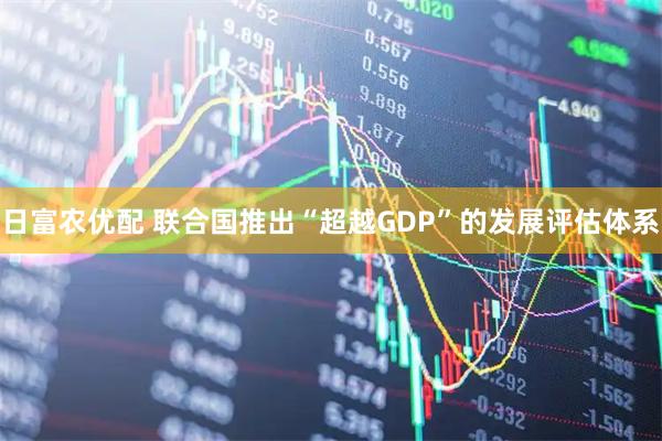 日富农优配 联合国推出“超越GDP”的发展评估体系