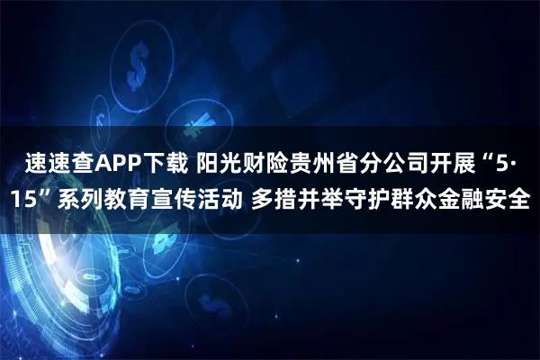 速速查APP下载 阳光财险贵州省分公司开展“5·15”系列教育宣传活动 多措并举守护群众金融安全