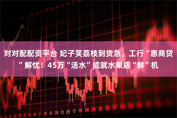 对对配配资平台 妃子笑荔枝到货急，工行“惠商贷”解忧！45万“活水”成就水果店“鲜”机