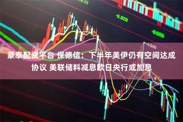 豪泰配资平台 保德信：下半年美伊仍有空间达成协议 美联储料减息欧日央行或加息